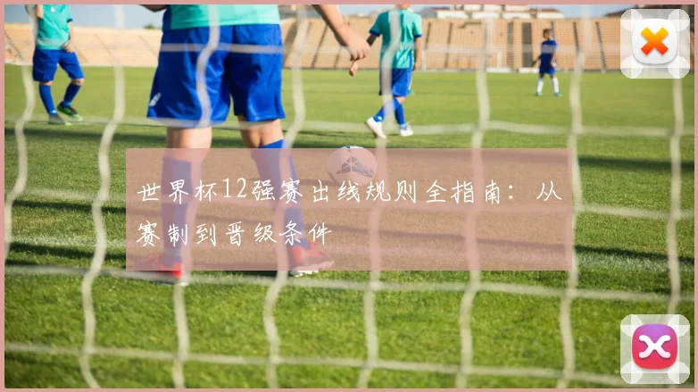世界杯12强赛出线规则全指南:从赛制到晋级条件