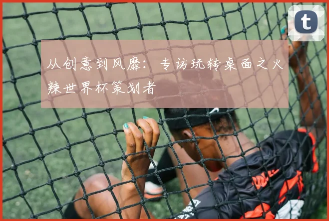 从创意到风靡：专访玩转桌面之火辣世界杯策划者