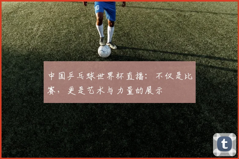 中国乒乓球世界杯直播:不仅是比赛,更是艺术与力量的展示