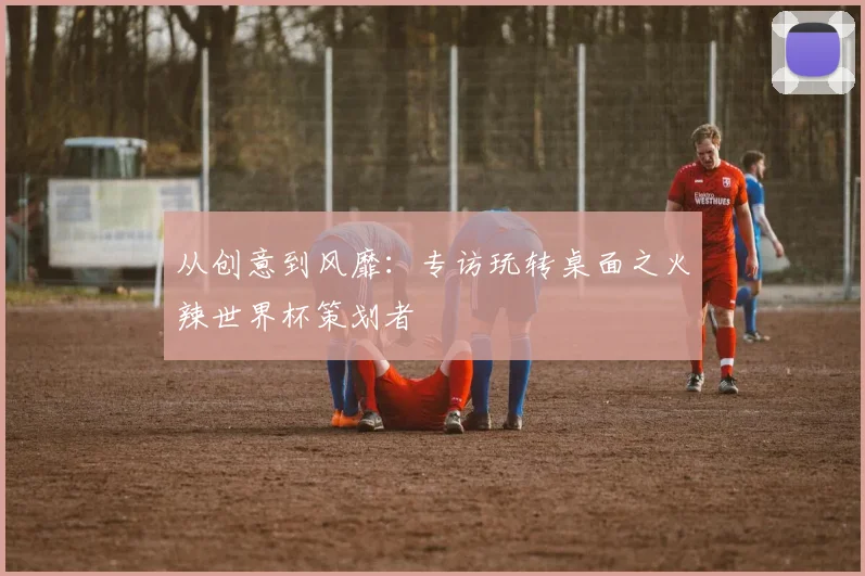 从创意到风靡:专访玩转桌面之火辣世界杯策划者