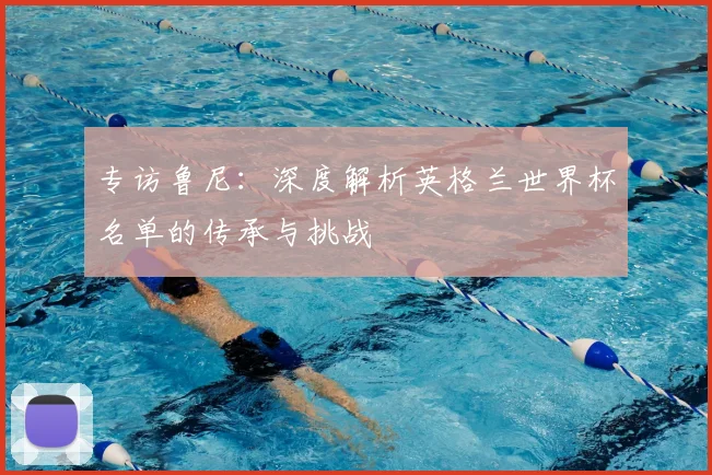 专访鲁尼：深度解析英格兰世界杯名单的传承与挑战