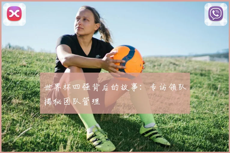 世界杯四强背后的故事:专访领队揭秘团队管理