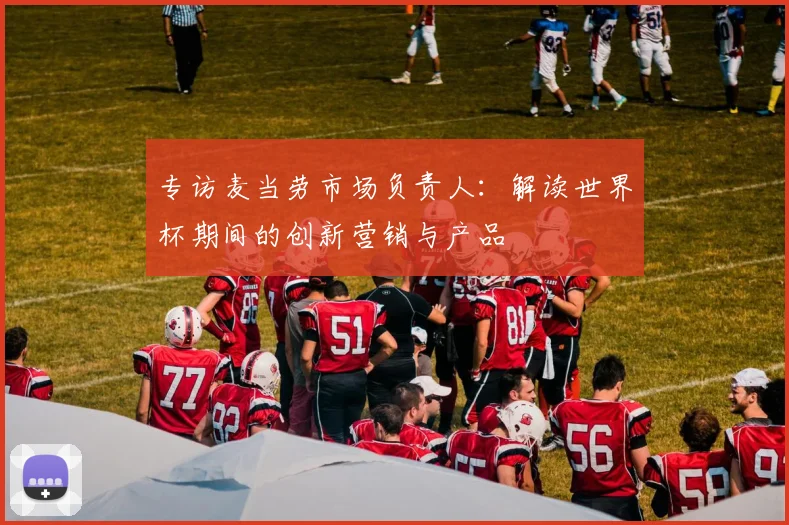 专访麦当劳市场负责人:解读世界杯期间的创新营销与产品