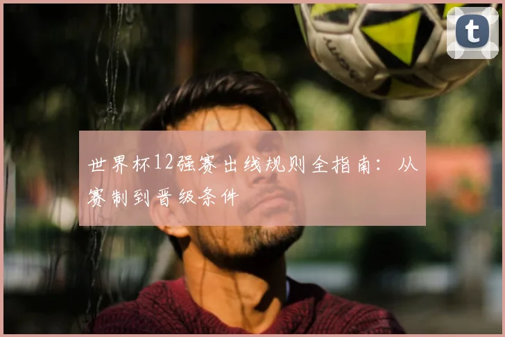 世界杯12强赛出线规则全指南：从赛制到晋级条件